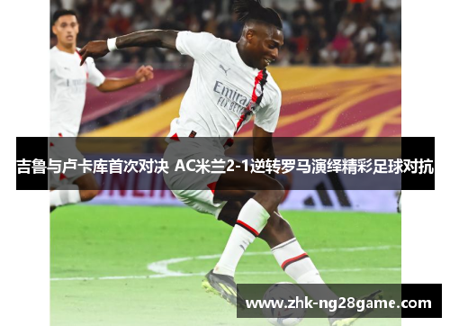 吉鲁与卢卡库首次对决 AC米兰2-1逆转罗马演绎精彩足球对抗