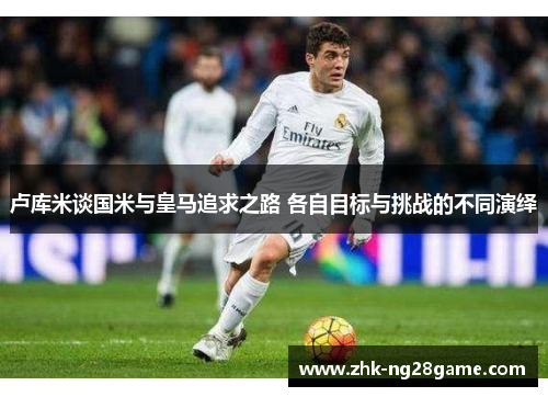 卢库米谈国米与皇马追求之路 各自目标与挑战的不同演绎