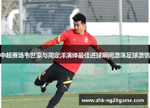 中超赛场韦世豪与周定洋演绎最佳进球瞬间激荡足球激情