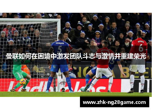 曼联如何在困境中激发团队斗志与激情并重建荣光