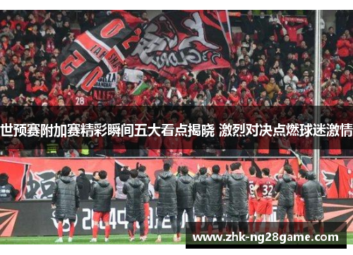 世预赛附加赛精彩瞬间五大看点揭晓 激烈对决点燃球迷激情