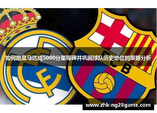 如何助皇马达成5000分里程碑并巩固球队历史地位的策略分析