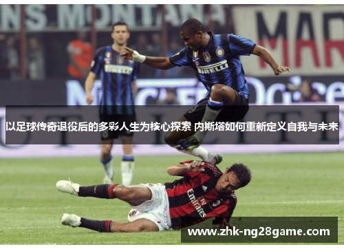 以足球传奇退役后的多彩人生为核心探索 内斯塔如何重新定义自我与未来
