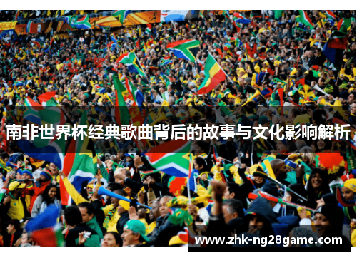 南非世界杯经典歌曲背后的故事与文化影响解析