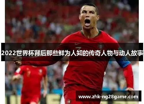 2022世界杯背后那些鲜为人知的传奇人物与动人故事