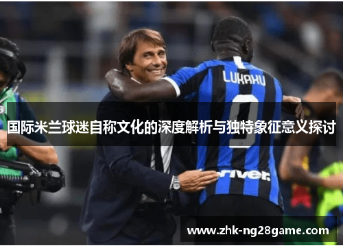 国际米兰球迷自称文化的深度解析与独特象征意义探讨