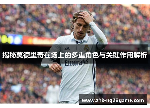 揭秘莫德里奇在场上的多重角色与关键作用解析