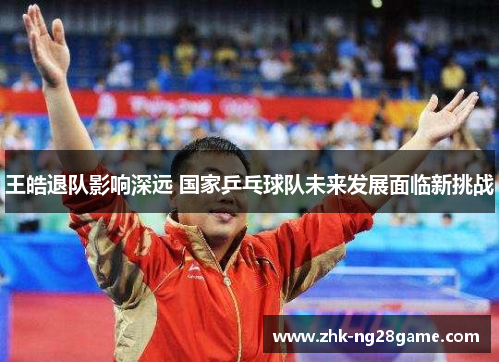 王皓退队影响深远 国家乒乓球队未来发展面临新挑战