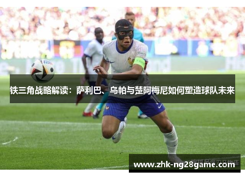 铁三角战略解读：萨利巴、乌帕与楚阿梅尼如何塑造球队未来