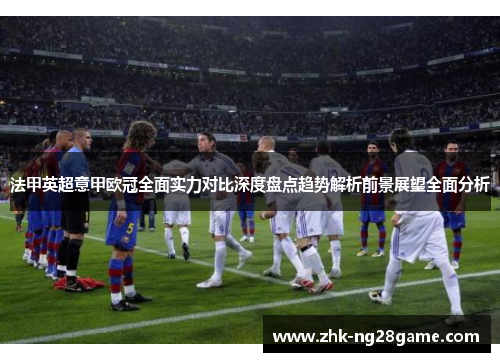 法甲英超意甲欧冠全面实力对比深度盘点趋势解析前景展望全面分析