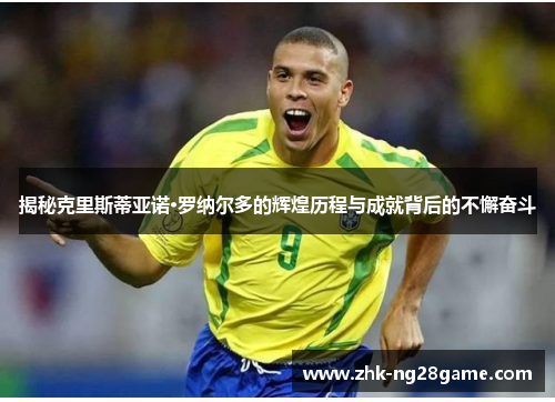 揭秘克里斯蒂亚诺·罗纳尔多的辉煌历程与成就背后的不懈奋斗