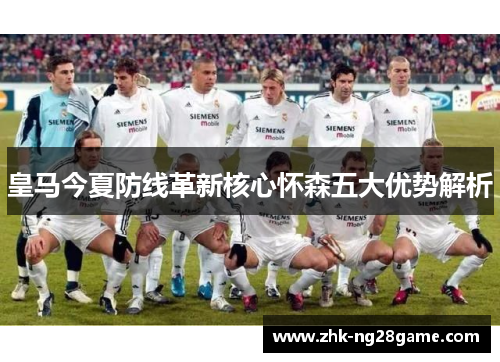 皇马今夏防线革新核心怀森五大优势解析