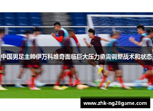 中国男足主帅伊万科维奇面临巨大压力亟需调整战术和状态