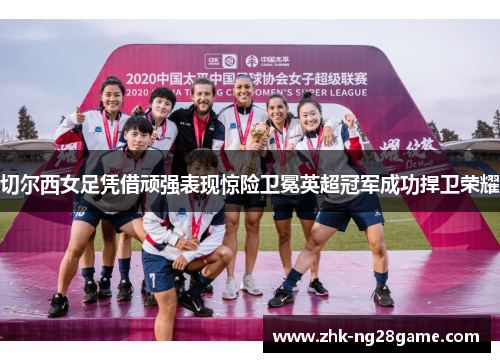 切尔西女足凭借顽强表现惊险卫冕英超冠军成功捍卫荣耀