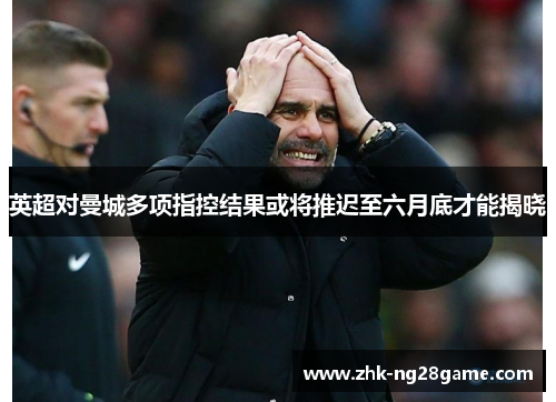 英超对曼城多项指控结果或将推迟至六月底才能揭晓